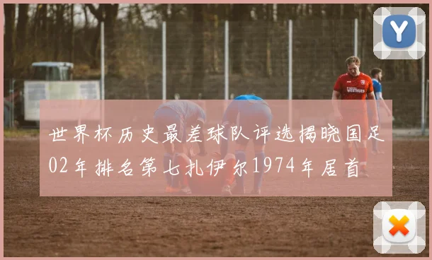 世界杯历史最差球队评选揭晓国足02年排名第七扎伊尔1974年居首