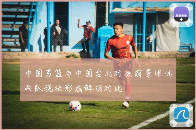 中国男篮与中国台北对决前景堪忧两队现状形成鲜明对比