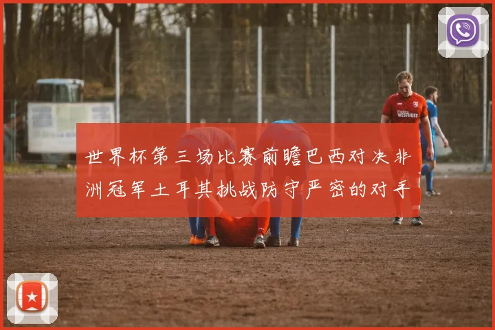 世界杯第三场比赛前瞻巴西对决非洲冠军土耳其挑战防守严密的对手