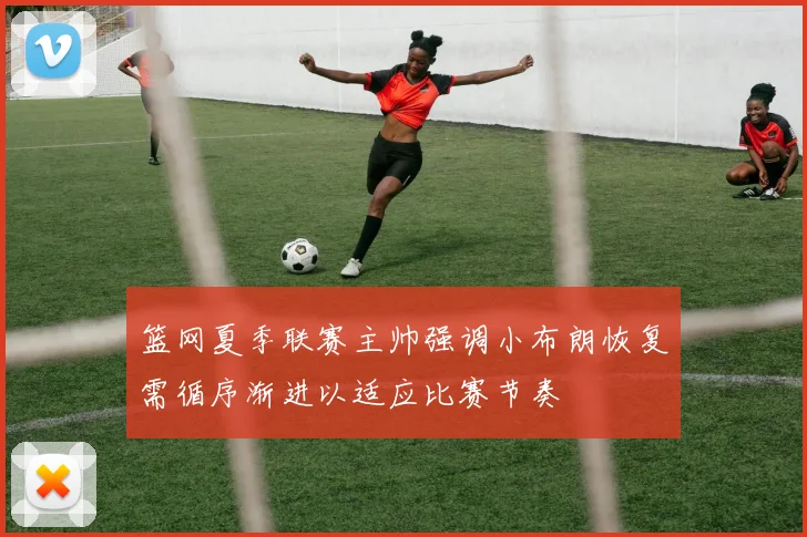 篮网夏季联赛主帅强调小布朗恢复需循序渐进以适应比赛节奏