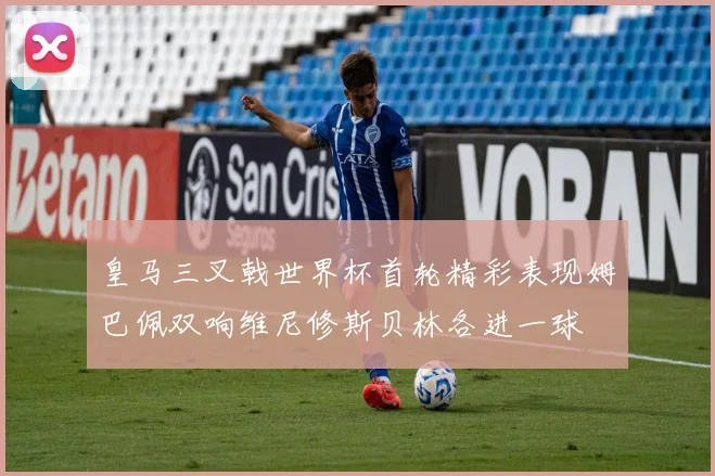 皇马三叉戟世界杯首轮精彩表现姆巴佩双响维尼修斯贝林各进一球
