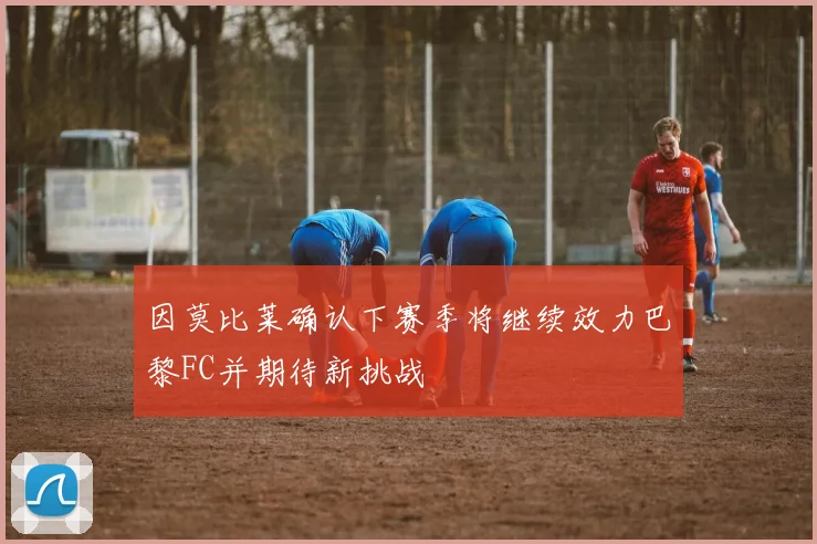 因莫比莱确认下赛季将继续效力巴黎FC并期待新挑战