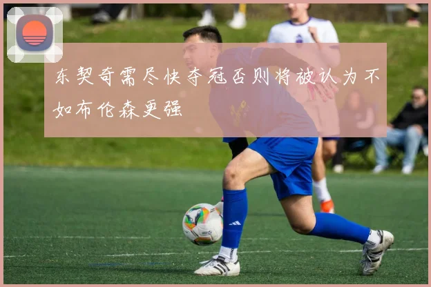 东契奇需尽快夺冠否则将被认为不如布伦森更强