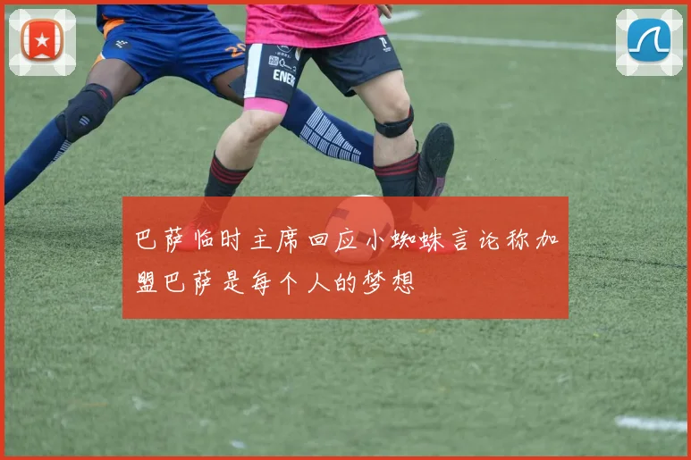 巴萨临时主席回应小蜘蛛言论称加盟巴萨是每个人的梦想