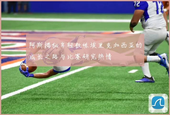 阿斯揭秘年轻教练埃里克加西亚的成长之路与比赛研究热情