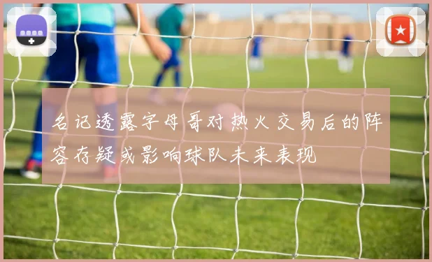 名记透露字母哥对热火交易后的阵容存疑或影响球队未来表现