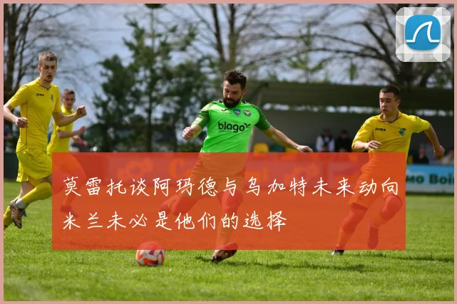 莫雷托谈阿玛德与乌加特未来动向米兰未必是他们的选择