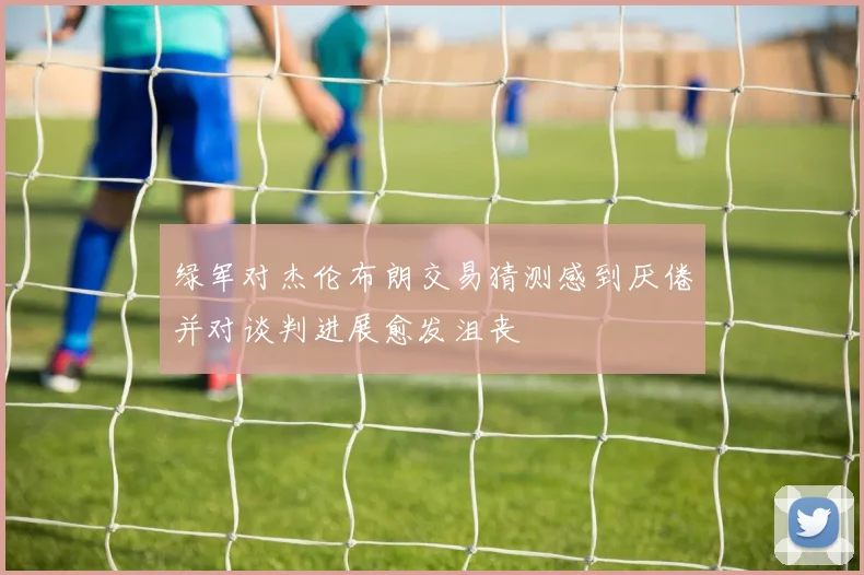 绿军对杰伦布朗交易猜测感到厌倦并对谈判进展愈发沮丧